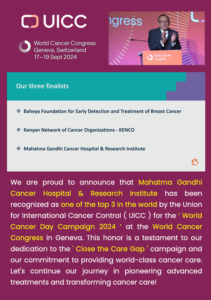 Mahatma Gandhi Cancer Hospital & Research Institute has been recognized as one of the top 3 in the world by the Union for International Cancer Control ( UICC ) for the ‘ World Cancer Day Campaign 2024 ’ at the World Cancer Congress in Geneva. This honor is a testament to our dedication to the ' Close the Care Gap ' campaign and our commitment to providing world-class cancer care. 